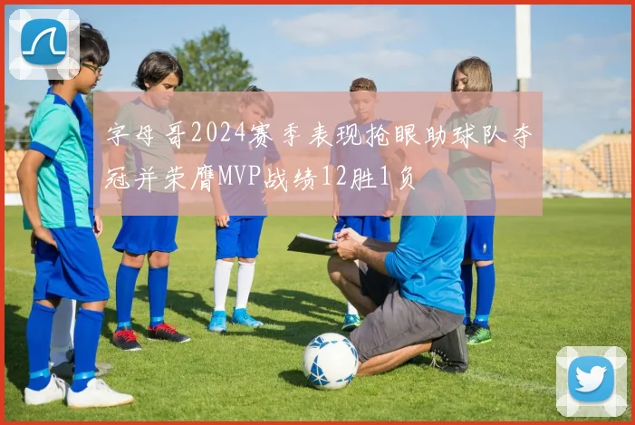 字母哥2024赛季表现抢眼助球队夺冠并荣膺MVP战绩12胜1负