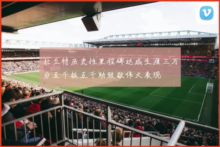 杜兰特历史性里程碑达成生涯三万分五千板五千助致敬伟大表现