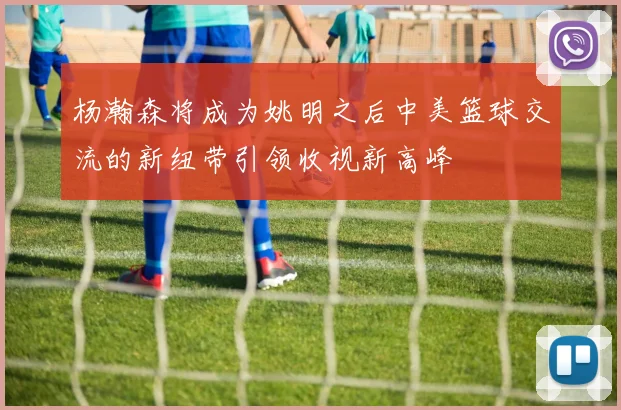杨瀚森将成为姚明之后中美篮球交流的新纽带引领收视新高峰