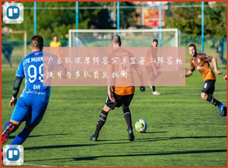 广东队深厚阵容实力显著二阵容轮换可与多队首发抗衡