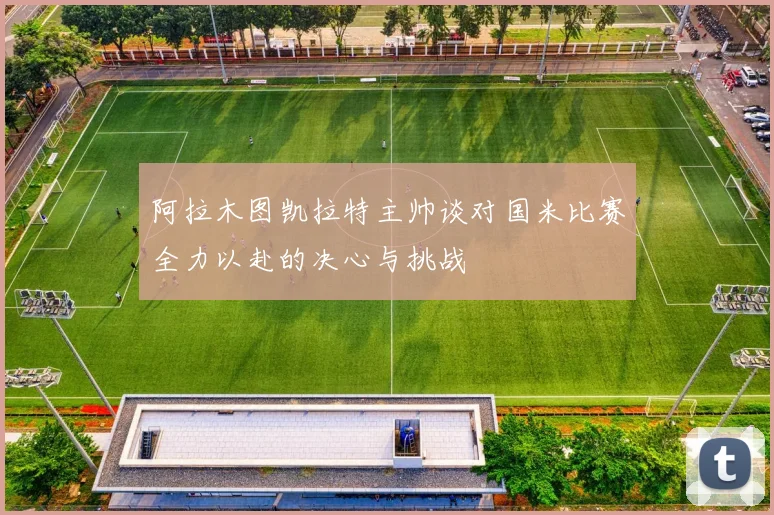 阿拉木图凯拉特主帅谈对国米比赛全力以赴的决心与挑战