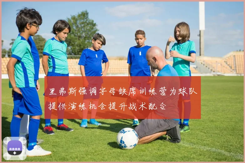 里弗斯强调字母缺席训练营为球队提供演练机会提升战术配合