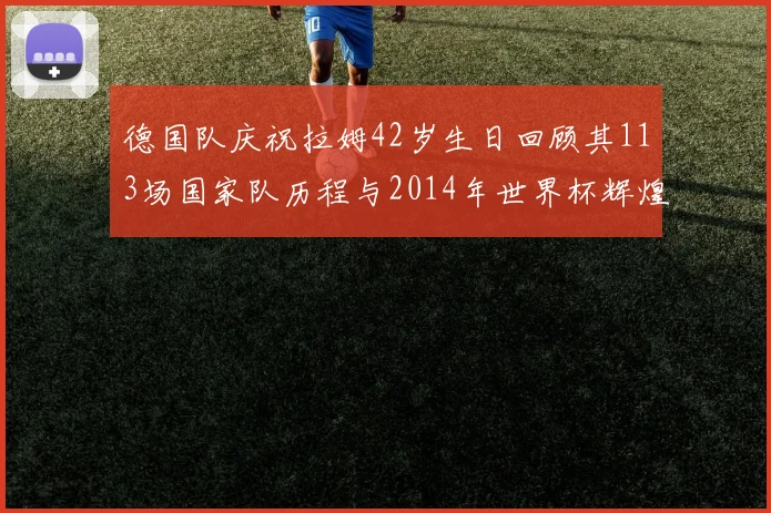 德国队庆祝拉姆42岁生日回顾其113场国家队历程与2014年世界杯辉煌