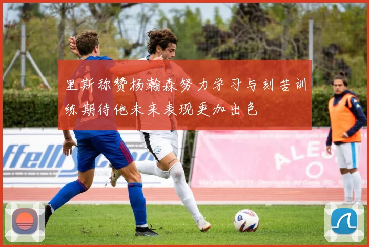 里斯称赞杨瀚森努力学习与刻苦训练期待他未来表现更加出色