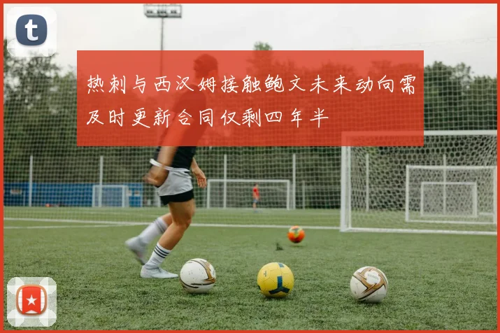 热刺与西汉姆接触鲍文未来动向需及时更新合同仅剩四年半