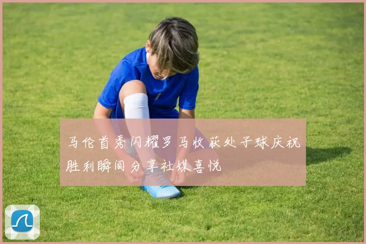 马伦首秀闪耀罗马收获处子球庆祝胜利瞬间分享社媒喜悦