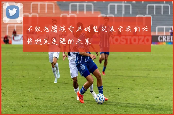 不敌老鹰埃奇库姆坚定表示我们必将迎来更强的未来