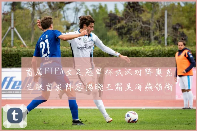 首届FIFA女足冠军杯武汉对阵奥克兰联首发阵容揭晓王霜吴海燕领衔出战