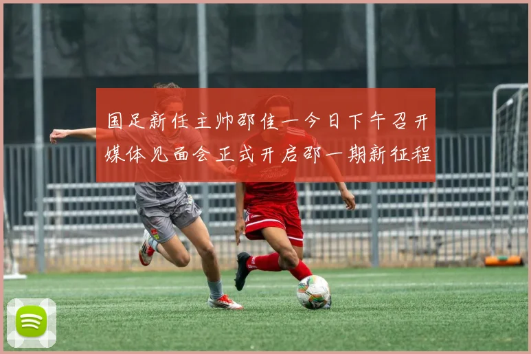 国足新任主帅邵佳一今日下午召开媒体见面会正式开启邵一期新征程