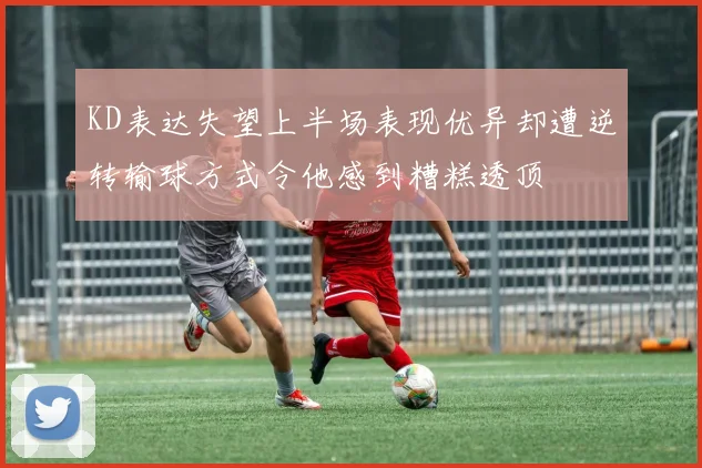 KD表达失望上半场表现优异却遭逆转输球方式令他感到糟糕透顶