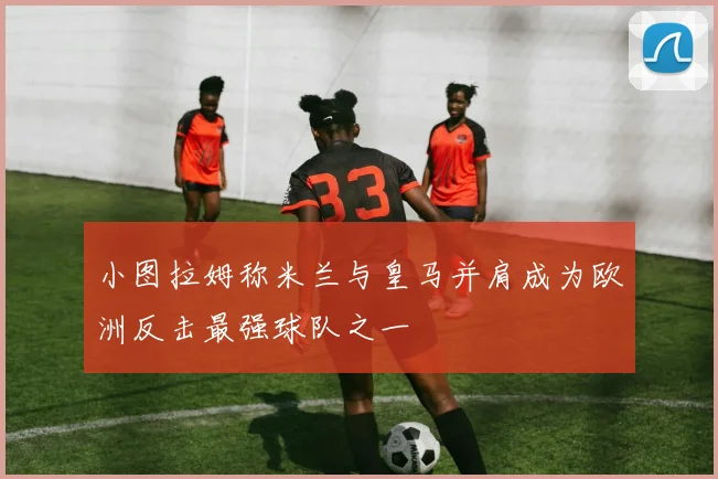 小图拉姆称米兰与皇马并肩成为欧洲反击最强球队之一
