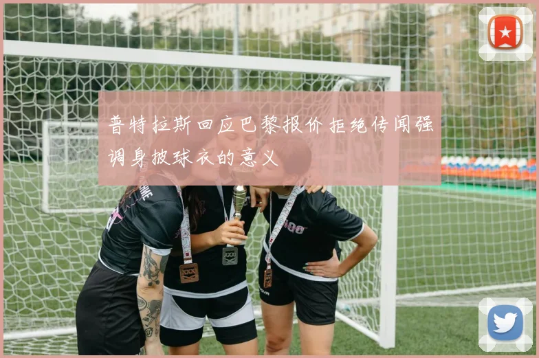普特拉斯回应巴黎报价拒绝传闻强调身披球衣的意义