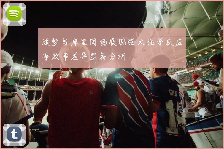 追梦与库里同场展现强大化学反应净效率差异显著分析