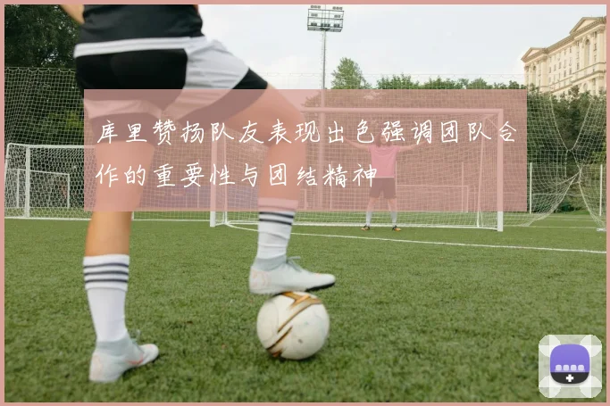 库里赞扬队友表现出色强调团队合作的重要性与团结精神