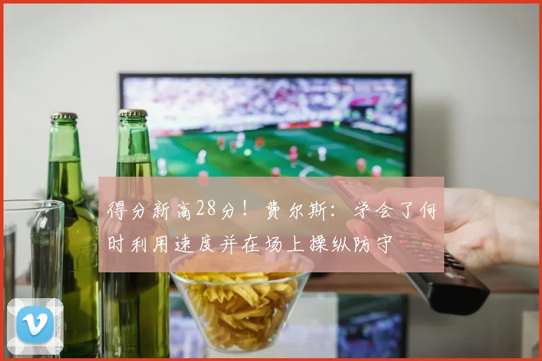 得分新高28分！费尔斯：学会了何时利用速度并在场上操纵防守