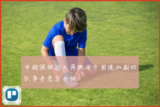 中超保级战火再燃海牛困境加剧四队争夺悬念升级