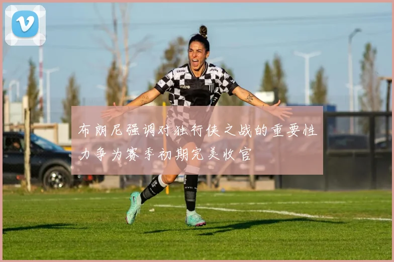 布朗尼强调对独行侠之战的重要性力争为赛季初期完美收官