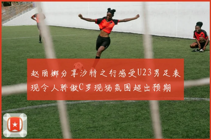 赵丽娜分享沙特之行感受U23男足表现令人骄傲C罗现场氛围超出预期