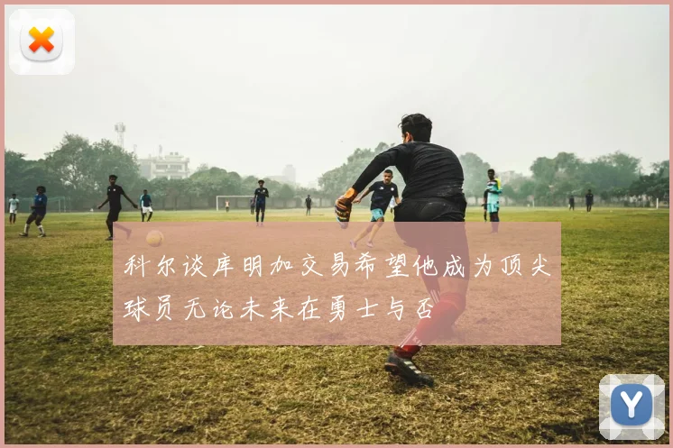 科尔谈库明加交易希望他成为顶尖球员无论未来在勇士与否
