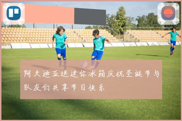 阿夫迪亚送迷你冰箱庆祝圣诞节与队友们共享节日快乐