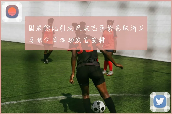 国家德比引发风波巴萨紧急取消亚马尔今日活动发言安排