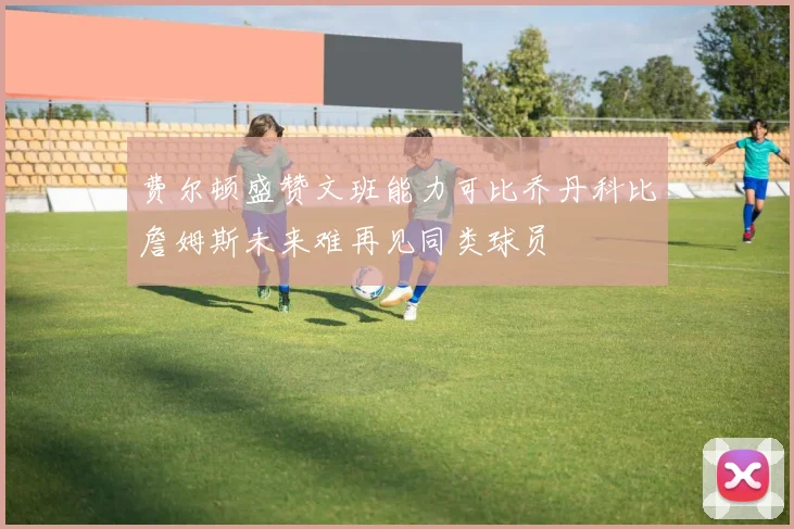 费尔顿盛赞文班能力可比乔丹科比詹姆斯未来难再见同类球员