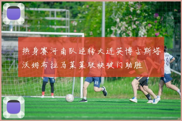 热身赛河南队逆转大连英博古斯塔沃姆布拉马莱莱联袂破门助胜