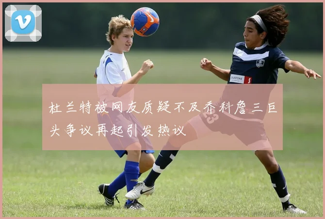 杜兰特被网友质疑不及乔科詹三巨头争议再起引发热议