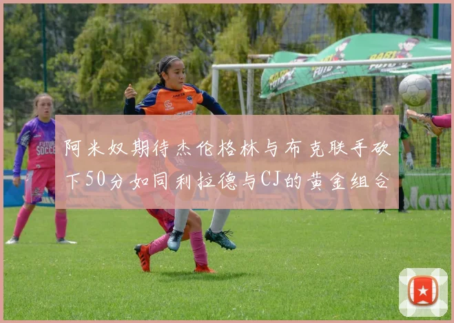 阿米奴期待杰伦格林与布克联手砍下50分如同利拉德与CJ的黄金组合