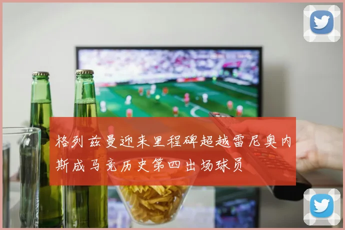 格列兹曼迎来里程碑超越雷尼奥内斯成马竞历史第四出场球员