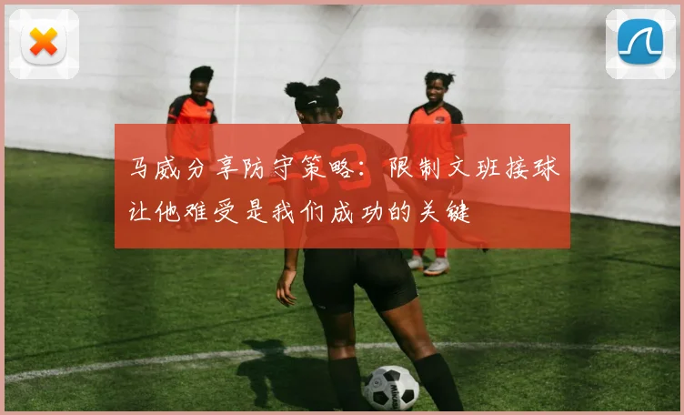 马威分享防守策略：限制文班接球让他难受是我们成功的关键