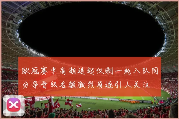 欧冠赛季高潮迭起仅剩一轮八队同分争晋级名额激烈角逐引人关注