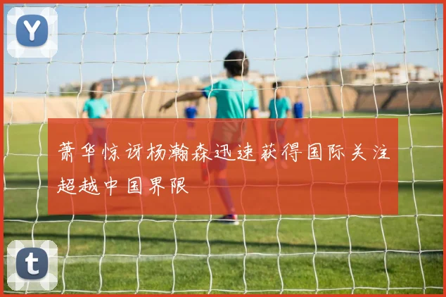萧华惊讶杨瀚森迅速获得国际关注超越中国界限
