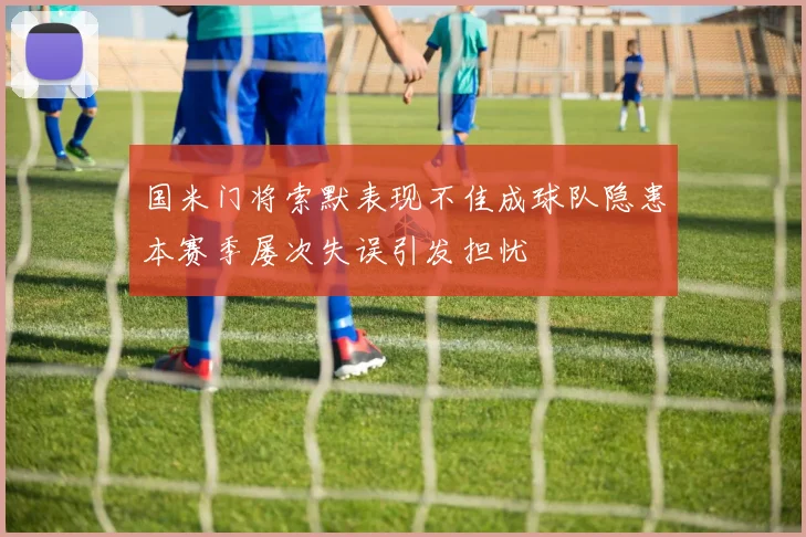 国米门将索默表现不佳成球队隐患本赛季屡次失误引发担忧