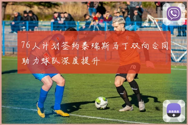 76人计划签约泰瑞斯马丁双向合同助力球队深度提升