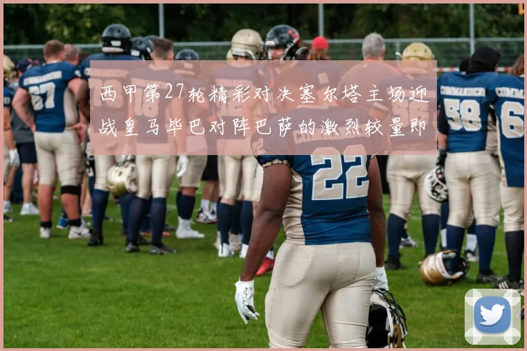 西甲第27轮精彩对决塞尔塔主场迎战皇马毕巴对阵巴萨的激烈较量即将上演