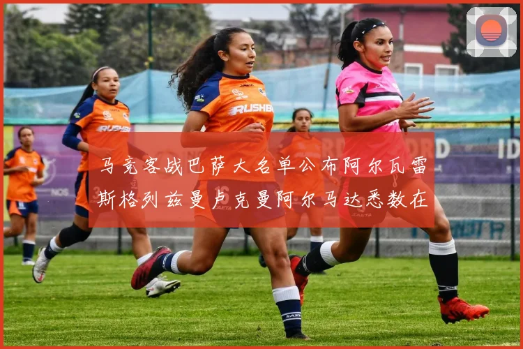 马竞客战巴萨大名单公布阿尔瓦雷斯格列兹曼卢克曼阿尔马达悉数在列