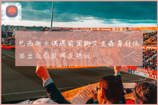 巴西街头偶遇前国脚艾克森身材依旧出众引发网友热议