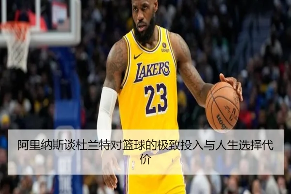 阿里纳斯谈杜兰特对篮球的极致投入与人生选择代价